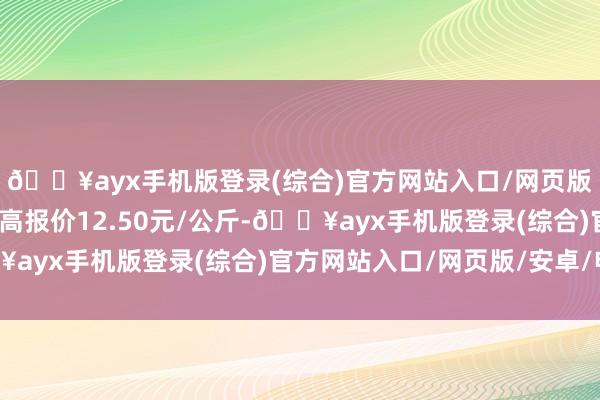 🔥ayx手机版登录(综合)官方网站入口/网页版/安卓/电脑版当日最高报价12.50元/公斤-🔥ayx手机版登录(综合)官方网站入口/网页版/安卓/电脑版