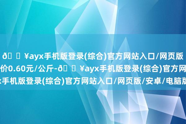 🔥ayx手机版登录(综合)官方网站入口/网页版/安卓/电脑版最低报价0.60元/公斤-🔥ayx手机版登录(综合)官方网站入口/网页版/安卓/电脑版