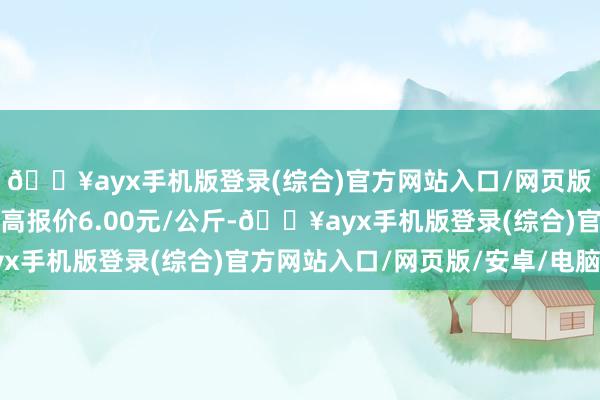 🔥ayx手机版登录(综合)官方网站入口/网页版/安卓/电脑版当日最高报价6.00元/公斤-🔥ayx手机版登录(综合)官方网站入口/网页版/安卓/电脑版