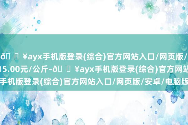 🔥ayx手机版登录(综合)官方网站入口/网页版/安卓/电脑版最低报价15.00元/公斤-🔥ayx手机版登录(综合)官方网站入口/网页版/安卓/电脑版