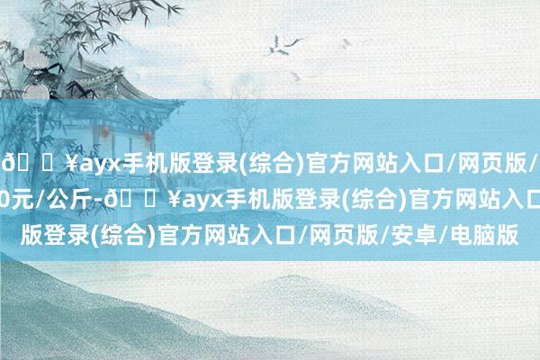 🔥ayx手机版登录(综合)官方网站入口/网页版/安卓/电脑版收支21.00元/公斤-🔥ayx手机版登录(综合)官方网站入口/网页版/安卓/电脑版