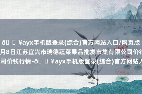 🔥ayx手机版登录(综合)官方网站入口/网页版/安卓/电脑版2024年6月8日江苏宜兴市瑞德蔬菜果品批发市集有限公司价钱行情-🔥ayx手机版登录(综合)官方网站入口/网页版/安卓/电脑版