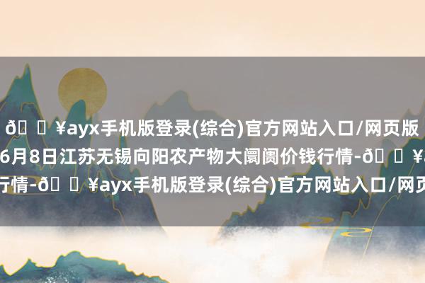 🔥ayx手机版登录(综合)官方网站入口/网页版/安卓/电脑版2024年6月8日江苏无锡向阳农产物大阛阓价钱行情-🔥ayx手机版登录(综合)官方网站入口/网页版/安卓/电脑版