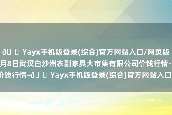 🔥ayx手机版登录(综合)官方网站入口/网页版/安卓/电脑版2024年6月8日武汉白沙洲农副家具大市集有限公司价钱行情-🔥ayx手机版登录(综合)官方网站入口/网页版/安卓/电脑版