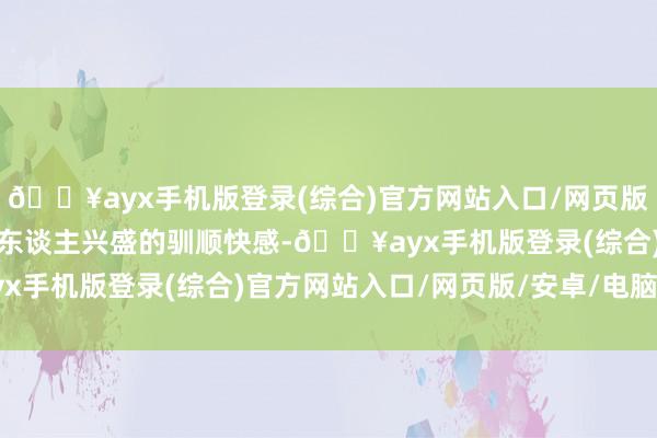 🔥ayx手机版登录(综合)官方网站入口/网页版/安卓/电脑版取得了令东谈主兴盛的驯顺快感-🔥ayx手机版登录(综合)官方网站入口/网页版/安卓/电脑版