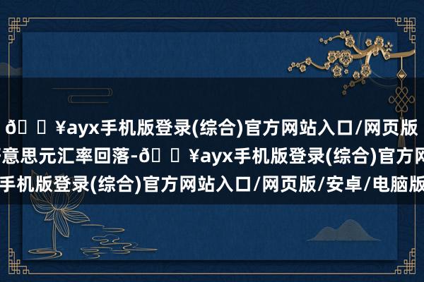 🔥ayx手机版登录(综合)官方网站入口/网页版/安卓/电脑版欧元兑好意思元汇率回落-🔥ayx手机版登录(综合)官方网站入口/网页版/安卓/电脑版