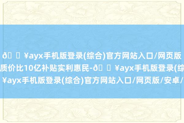 🔥ayx手机版登录(综合)官方网站入口/网页版/安卓/电脑版打造至臻质价比10亿补贴实利惠民-🔥ayx手机版登录(综合)官方网站入口/网页版/安卓/电脑版