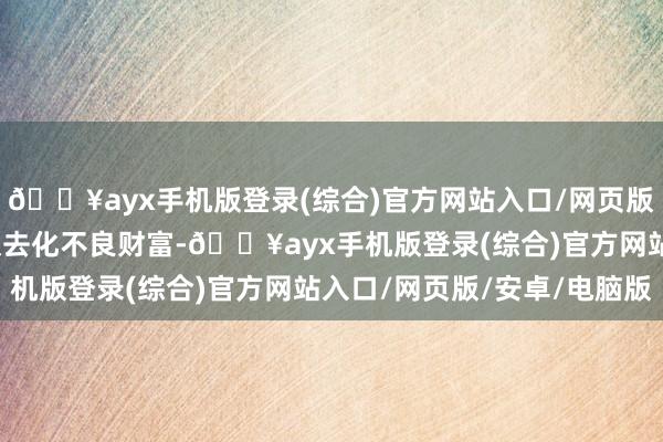 🔥ayx手机版登录(综合)官方网站入口/网页版/安卓/电脑版推选积极去化不良财富-🔥ayx手机版登录(综合)官方网站入口/网页版/安卓/电脑版