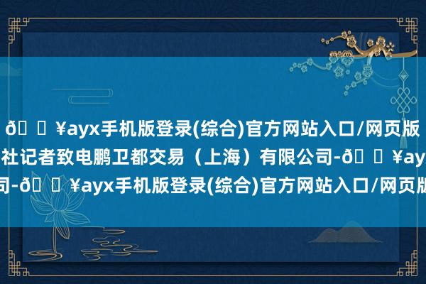 🔥ayx手机版登录(综合)官方网站入口/网页版/安卓/电脑版南都·湾财社记者致电鹏卫都交易（上海）有限公司-🔥ayx手机版登录(综合)官方网站入口/网页版/安卓/电脑版