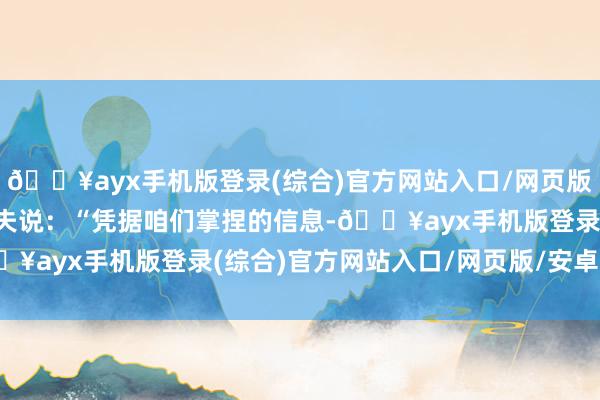 🔥ayx手机版登录(综合)官方网站入口/网页版/安卓/电脑版加夫里洛夫说：“凭据咱们掌捏的信息-🔥ayx手机版登录(综合)官方网站入口/网页版/安卓/电脑版