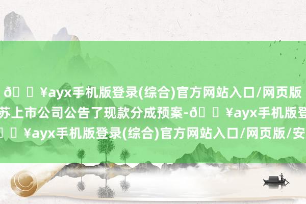 🔥ayx手机版登录(综合)官方网站入口/网页版/安卓/电脑版543家江苏上市公司公告了现款分成预案-🔥ayx手机版登录(综合)官方网站入口/网页版/安卓/电脑版