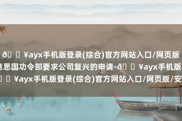 🔥ayx手机版登录(综合)官方网站入口/网页版/安卓/电脑版已收到好意思国功令部要求公司复兴的申请-🔥ayx手机版登录(综合)官方网站入口/网页版/安卓/电脑版