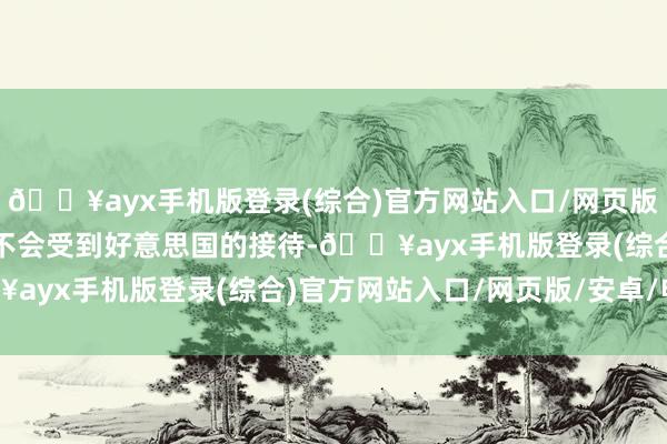 🔥ayx手机版登录(综合)官方网站入口/网页版/安卓/电脑版此举可能不会受到好意思国的接待-🔥ayx手机版登录(综合)官方网站入口/网页版/安卓/电脑版