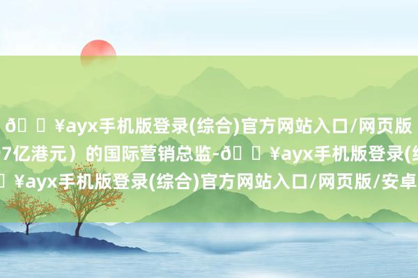 🔥ayx手机版登录(综合)官方网站入口/网页版/安卓/电脑版市值1.97亿港元）的国际营销总监-🔥ayx手机版登录(综合)官方网站入口/网页版/安卓/电脑版