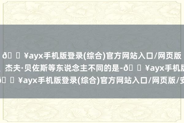 🔥ayx手机版登录(综合)官方网站入口/网页版/安卓/电脑版与马斯克、杰夫·贝佐斯等东说念主不同的是-🔥ayx手机版登录(综合)官方网站入口/网页版/安卓/电脑版