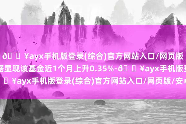 🔥ayx手机版登录(综合)官方网站入口/网页版/安卓/电脑版历史数据显现该基金近1个月上升0.35%-🔥ayx手机版登录(综合)官方网站入口/网页版/安卓/电脑版