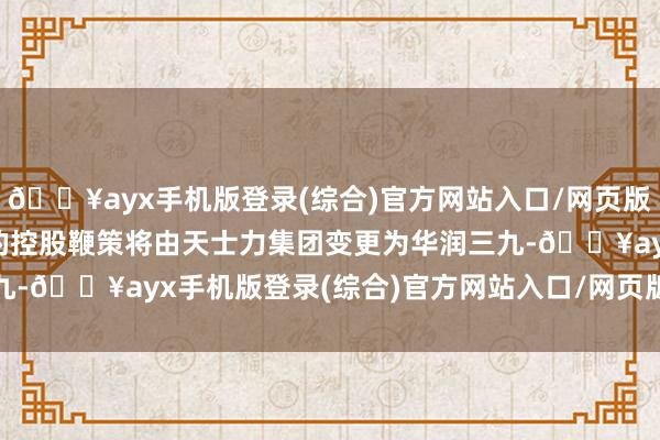 🔥ayx手机版登录(综合)官方网站入口/网页版/安卓/电脑版天士力的控股鞭策将由天士力集团　　变更为华润三九-🔥ayx手机版登录(综合)官方网站入口/网页版/安卓/电脑版