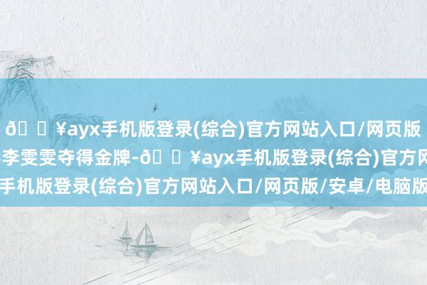 🔥ayx手机版登录(综合)官方网站入口/网页版/安卓/电脑版中国选手李雯雯夺得金牌-🔥ayx手机版登录(综合)官方网站入口/网页版/安卓/电脑版