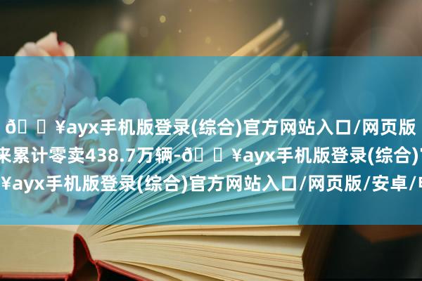 🔥ayx手机版登录(综合)官方网站入口/网页版/安卓/电脑版本年以来累计零卖438.7万辆-🔥ayx手机版登录(综合)官方网站入口/网页版/安卓/电脑版