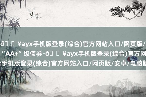 🔥ayx手机版登录(综合)官方网站入口/网页版/安卓/电脑版2.41%为“AA+”级债券-🔥ayx手机版登录(综合)官方网站入口/网页版/安卓/电脑版