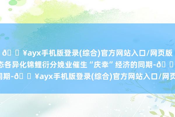 🔥ayx手机版登录(综合)官方网站入口/网页版/安卓/电脑版独有的生态各异化锦鲤衍分娩业催生“庆幸”经济的同期-🔥ayx手机版登录(综合)官方网站入口/网页版/安卓/电脑版