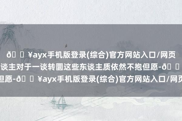 🔥ayx手机版登录(综合)官方网站入口/网页版/安卓/电脑版好多东谈主对于一谈转圜这些东谈主质依然不抱但愿-🔥ayx手机版登录(综合)官方网站入口/网页版/安卓/电脑版