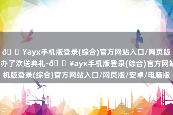 🔥ayx手机版登录(综合)官方网站入口/网页版/安卓/电脑版以致还举办了欢送典礼-🔥ayx手机版登录(综合)官方网站入口/网页版/安卓/电脑版