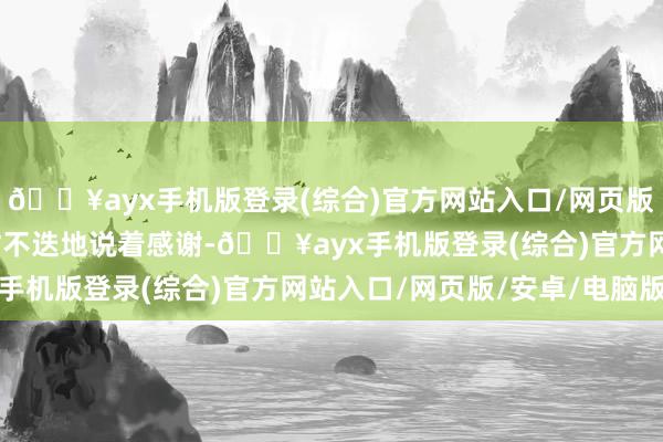 🔥ayx手机版登录(综合)官方网站入口/网页版/安卓/电脑版王文耀忙不迭地说着感谢-🔥ayx手机版登录(综合)官方网站入口/网页版/安卓/电脑版