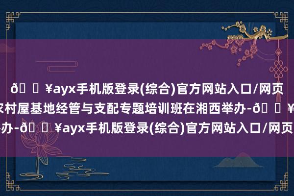 🔥ayx手机版登录(综合)官方网站入口/网页版/安卓/电脑版全省农村屋基地经管与支配专题培训班在湘西举办-🔥ayx手机版登录(综合)官方网站入口/网页版/安卓/电脑版