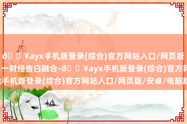 🔥ayx手机版登录(综合)官方网站入口/网页版/安卓/电脑版举报  第一财经告白融合-🔥ayx手机版登录(综合)官方网站入口/网页版/安卓/电脑版