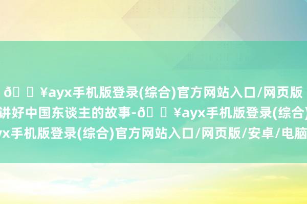 🔥ayx手机版登录(综合)官方网站入口/网页版/安卓/电脑版止境是要讲好中国东谈主的故事-🔥ayx手机版登录(综合)官方网站入口/网页版/安卓/电脑版