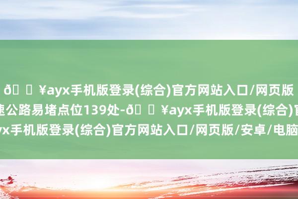 🔥ayx手机版登录(综合)官方网站入口/网页版/安卓/电脑版其中高速公路易堵点位139处-🔥ayx手机版登录(综合)官方网站入口/网页版/安卓/电脑版