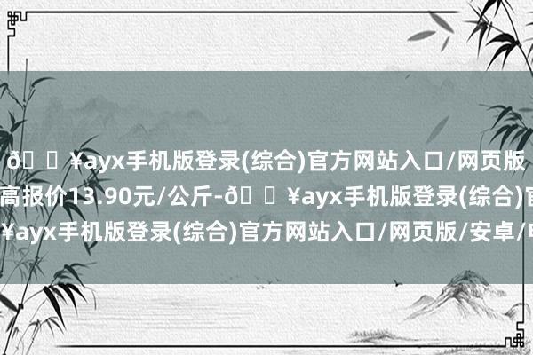 🔥ayx手机版登录(综合)官方网站入口/网页版/安卓/电脑版当日最高报价13.90元/公斤-🔥ayx手机版登录(综合)官方网站入口/网页版/安卓/电脑版