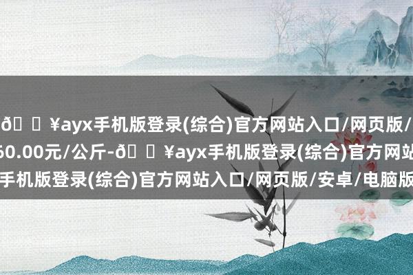 🔥ayx手机版登录(综合)官方网站入口/网页版/安卓/电脑版最低报价60.00元/公斤-🔥ayx手机版登录(综合)官方网站入口/网页版/安卓/电脑版