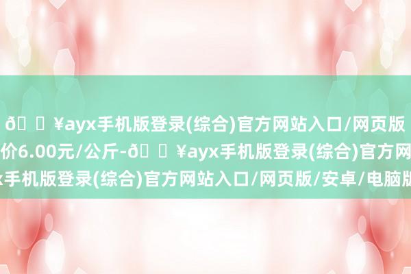 🔥ayx手机版登录(综合)官方网站入口/网页版/安卓/电脑版最低报价6.00元/公斤-🔥ayx手机版登录(综合)官方网站入口/网页版/安卓/电脑版