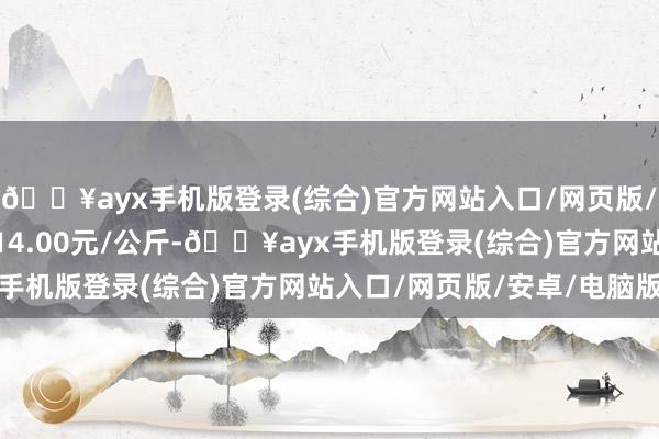 🔥ayx手机版登录(综合)官方网站入口/网页版/安卓/电脑版最低报价14.00元/公斤-🔥ayx手机版登录(综合)官方网站入口/网页版/安卓/电脑版