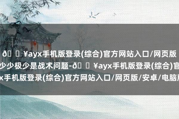 🔥ayx手机版登录(综合)官方网站入口/网页版/安卓/电脑版食粮多极少少极少是战术问题-🔥ayx手机版登录(综合)官方网站入口/网页版/安卓/电脑版