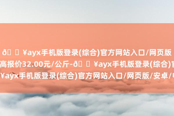 🔥ayx手机版登录(综合)官方网站入口/网页版/安卓/电脑版当日最高报价32.00元/公斤-🔥ayx手机版登录(综合)官方网站入口/网页版/安卓/电脑版