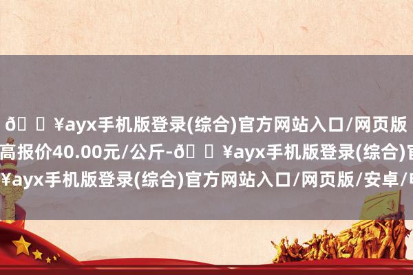 🔥ayx手机版登录(综合)官方网站入口/网页版/安卓/电脑版当日最高报价40.00元/公斤-🔥ayx手机版登录(综合)官方网站入口/网页版/安卓/电脑版