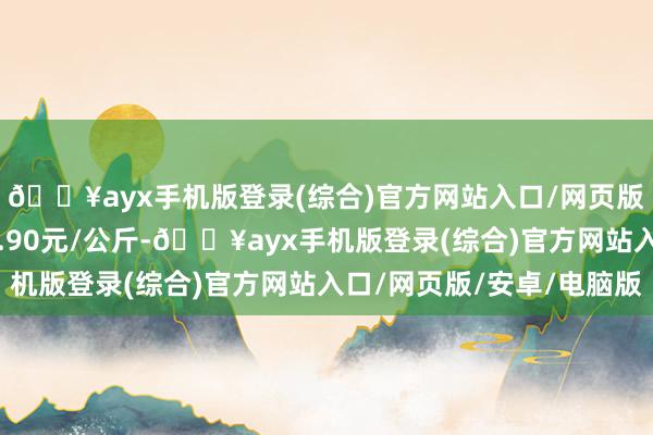 🔥ayx手机版登录(综合)官方网站入口/网页版/安卓/电脑版出入2.90元/公斤-🔥ayx手机版登录(综合)官方网站入口/网页版/安卓/电脑版