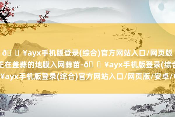 🔥ayx手机版登录(综合)官方网站入口/网页版/安卓/电脑版他和老伴正在盖蒜的地膜入网蒜苗-🔥ayx手机版登录(综合)官方网站入口/网页版/安卓/电脑版