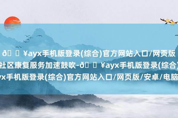 🔥ayx手机版登录(综合)官方网站入口/网页版/安卓/电脑版精神扼制社区康复服务加速鼓吹-🔥ayx手机版登录(综合)官方网站入口/网页版/安卓/电脑版