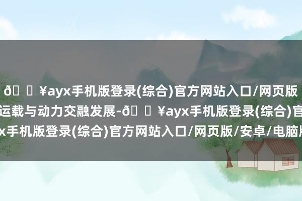 🔥ayx手机版登录(综合)官方网站入口/网页版/安卓/电脑版推动交通运载与动力交融发展-🔥ayx手机版登录(综合)官方网站入口/网页版/安卓/电脑版