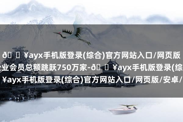 🔥ayx手机版登录(综合)官方网站入口/网页版/安卓/电脑版共领有企业会员总额跳跃750万家-🔥ayx手机版登录(综合)官方网站入口/网页版/安卓/电脑版