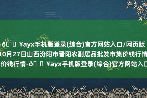 🔥ayx手机版登录(综合)官方网站入口/网页版/安卓/电脑版2024年10月27日山西汾阳市晋阳农副居品批发市集价钱行情-🔥ayx手机版登录(综合)官方网站入口/网页版/安卓/电脑版