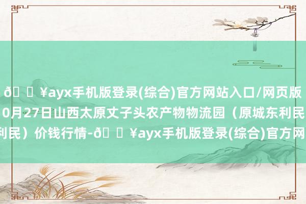 🔥ayx手机版登录(综合)官方网站入口/网页版/安卓/电脑版2024年10月27日山西太原丈子头农产物物流园（原城东利民）价钱行情-🔥ayx手机版登录(综合)官方网站入口/网页版/安卓/电脑版