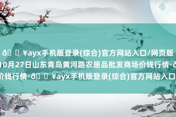 🔥ayx手机版登录(综合)官方网站入口/网页版/安卓/电脑版2024年10月27日山东青岛黄河路农居品批发商场价钱行情-🔥ayx手机版登录(综合)官方网站入口/网页版/安卓/电脑版