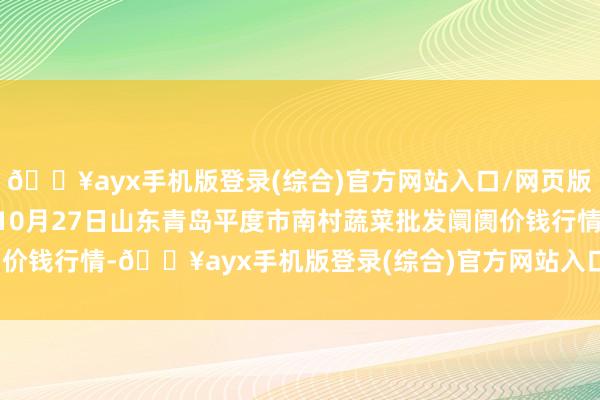 🔥ayx手机版登录(综合)官方网站入口/网页版/安卓/电脑版2024年10月27日山东青岛平度市南村蔬菜批发阛阓价钱行情-🔥ayx手机版登录(综合)官方网站入口/网页版/安卓/电脑版