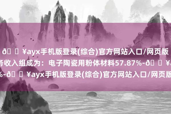 🔥ayx手机版登录(综合)官方网站入口/网页版/安卓/电脑版主商业务收入组成为：电子陶瓷用粉体材料57.87%-🔥ayx手机版登录(综合)官方网站入口/网页版/安卓/电脑版