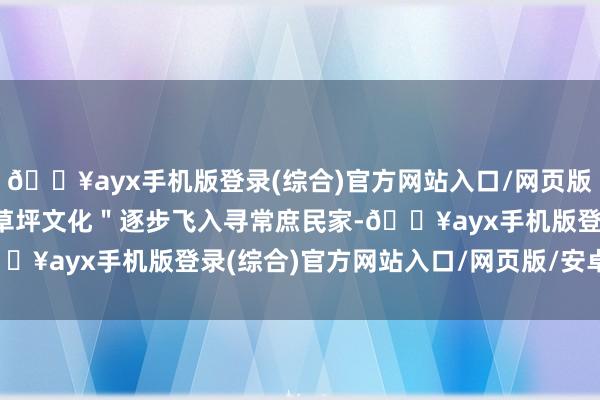 🔥ayx手机版登录(综合)官方网站入口/网页版/安卓/电脑版泰西的＂草坪文化＂逐步飞入寻常庶民家-🔥ayx手机版登录(综合)官方网站入口/网页版/安卓/电脑版